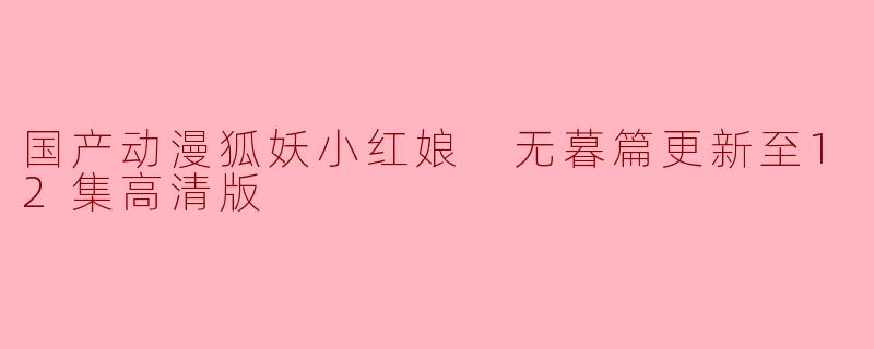 国产动漫《狐妖小红娘》无暮篇已经更新到12集,内容怎么样?**